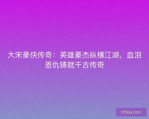 大宋豪侠传奇：英雄豪杰纵横江湖，血泪恩仇铸就千古传奇
