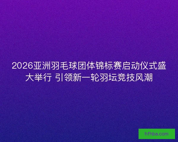 2026亚洲羽毛球团体锦标赛启动仪式盛大举行 引领新一轮羽坛竞技风潮