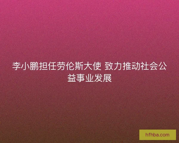 李小鹏担任劳伦斯大使 致力推动社会公益事业发展