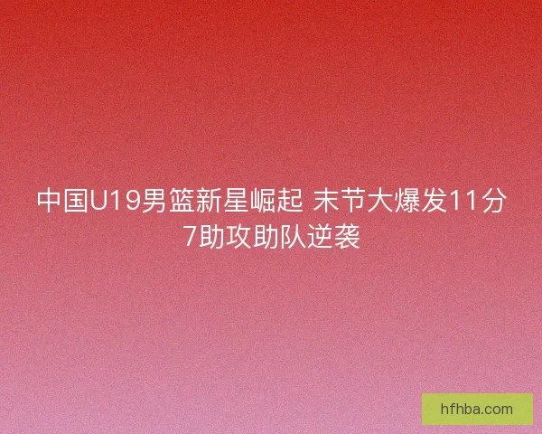 中国U19男篮新星崛起 末节大爆发11分7助攻助队逆袭