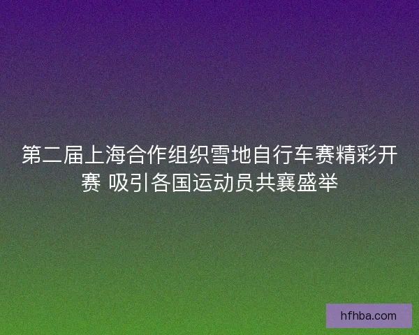 第二届上海合作组织雪地自行车赛精彩开赛 吸引各国运动员共襄盛举