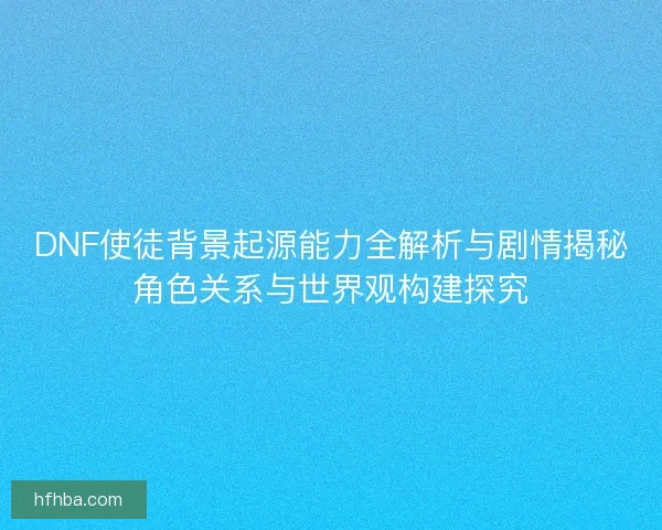 DNF使徒背景起源能力全解析与剧情揭秘角色关系与世界观构建探究