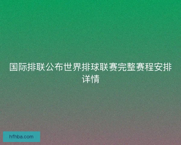 国际排联公布世界排球联赛完整赛程安排详情