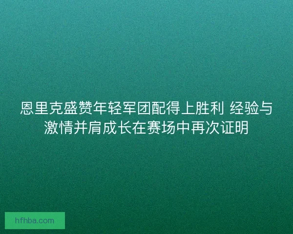 恩里克盛赞年轻军团配得上胜利 经验与激情并肩成长在赛场中再次证明