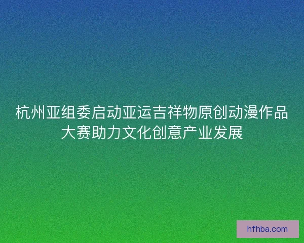杭州亚组委启动亚运吉祥物原创动漫作品大赛助力文化创意产业发展