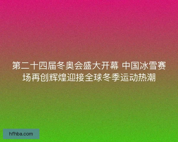 第二十四届冬奥会盛大开幕 中国冰雪赛场再创辉煌迎接全球冬季运动热潮