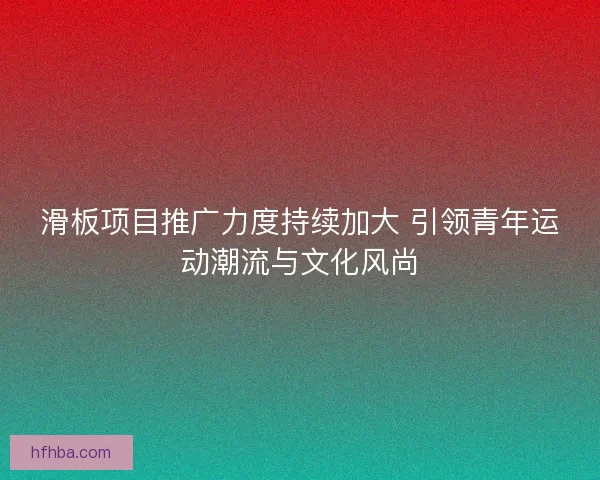 滑板项目推广力度持续加大 引领青年运动潮流与文化风尚
