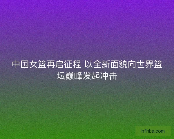 中国女篮再启征程 以全新面貌向世界篮坛巅峰发起冲击