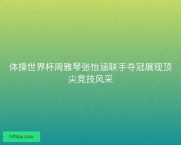 体操世界杯周雅琴张怡涵联手夺冠展现顶尖竞技风采