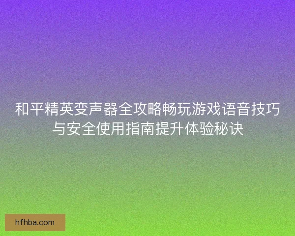 和平精英变声器全攻略畅玩游戏语音技巧与安全使用指南提升体验秘诀