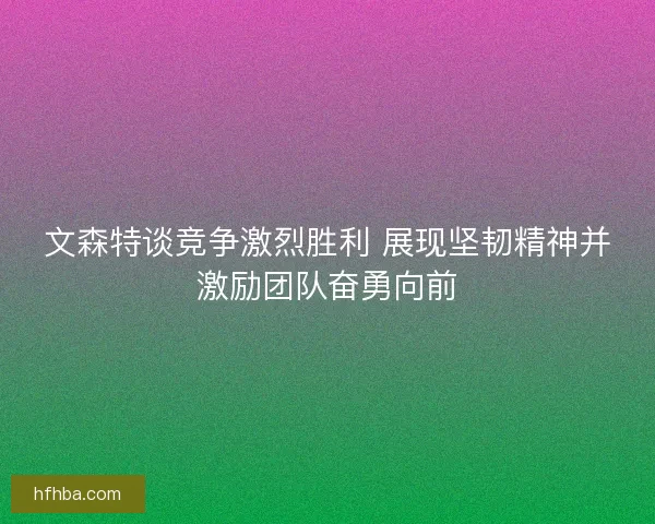 文森特谈竞争激烈胜利 展现坚韧精神并激励团队奋勇向前