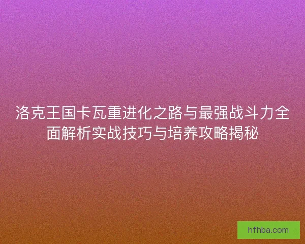 洛克王国卡瓦重进化之路与最强战斗力全面解析实战技巧与培养攻略揭秘
