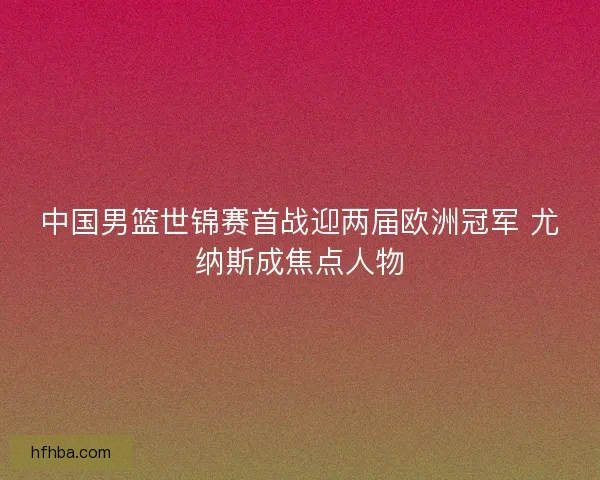 中国男篮世锦赛首战迎两届欧洲冠军 尤纳斯成焦点人物