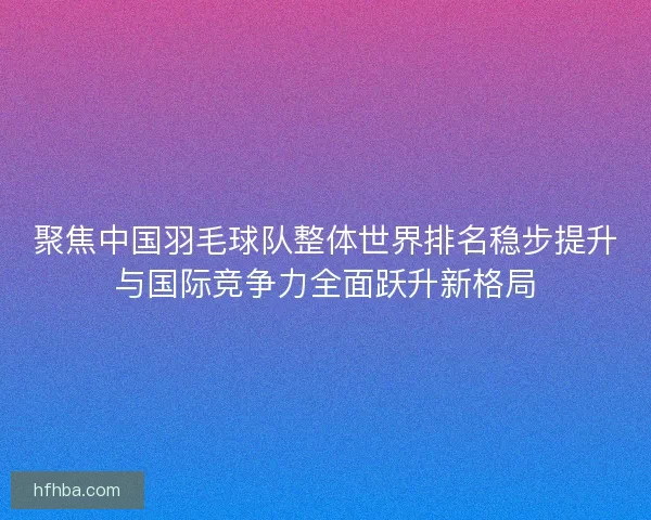 聚焦中国羽毛球队整体世界排名稳步提升与国际竞争力全面跃升新格局