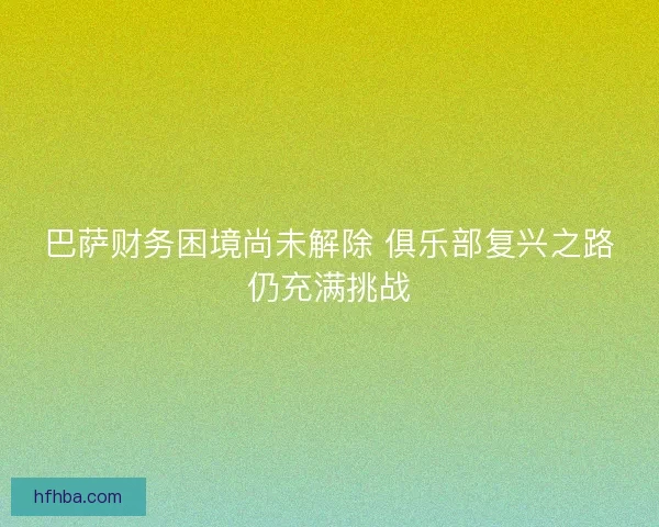 巴萨财务困境尚未解除 俱乐部复兴之路仍充满挑战