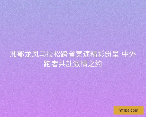 湘鄂龙凤马拉松跨省竞速精彩纷呈 中外跑者共赴激情之约