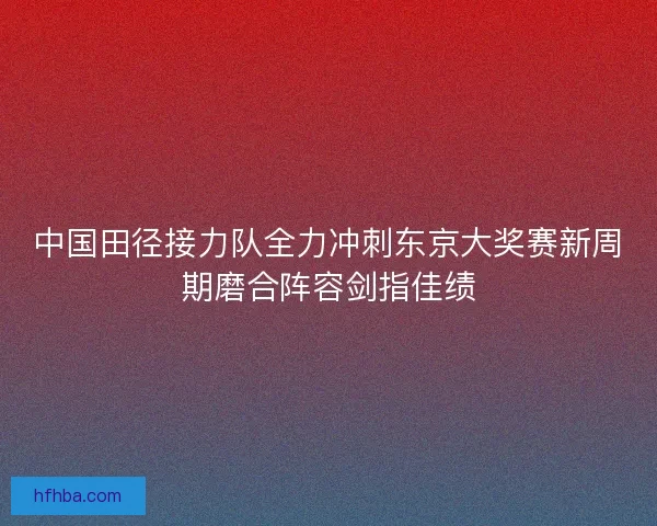 中国田径接力队全力冲刺东京大奖赛新周期磨合阵容剑指佳绩