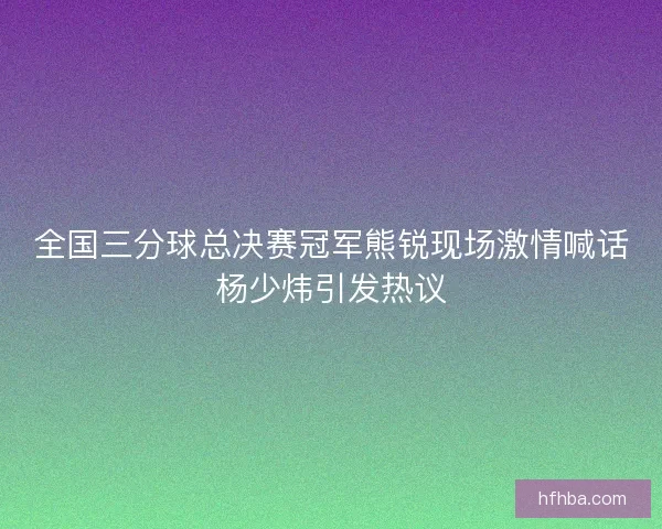 全国三分球总决赛冠军熊锐现场激情喊话杨少炜引发热议