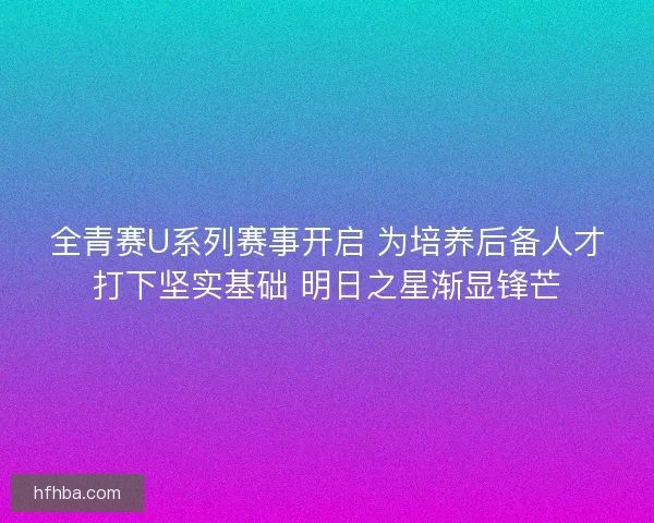 全青赛U系列赛事开启 为培养后备人才打下坚实基础 明日之星渐显锋芒