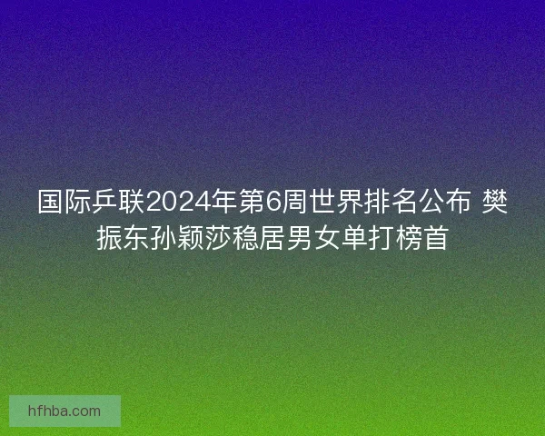 国际乒联2024年第6周世界排名公布 樊振东孙颖莎稳居男女单打榜首