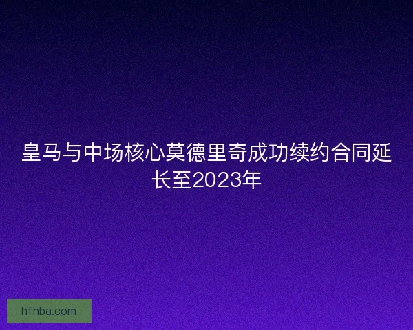 皇马与中场核心莫德里奇成功续约合同延长至2023年