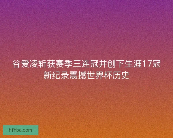 谷爱凌斩获赛季三连冠并创下生涯17冠新纪录震撼世界杯历史