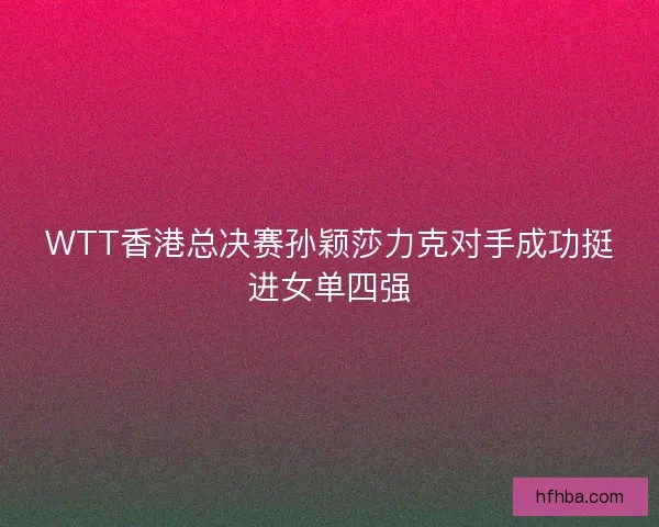 WTT香港总决赛孙颖莎力克对手成功挺进女单四强