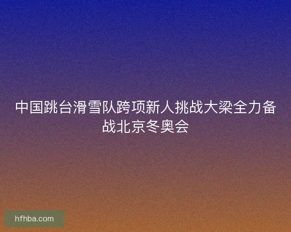 中国跳台滑雪队跨项新人挑战大梁全力备战北京冬奥会