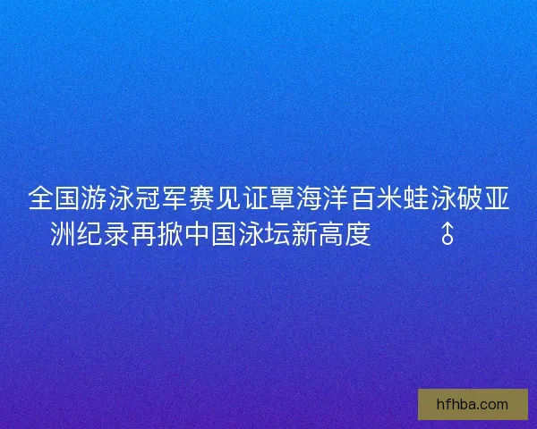 全国游泳冠军赛见证覃海洋百米蛙泳破亚洲纪录再掀中国泳坛新高度 🏊‍♂️