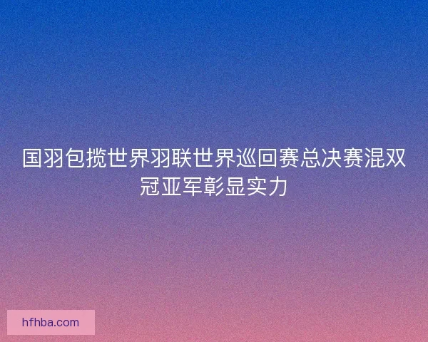 国羽包揽世界羽联世界巡回赛总决赛混双冠亚军彰显实力