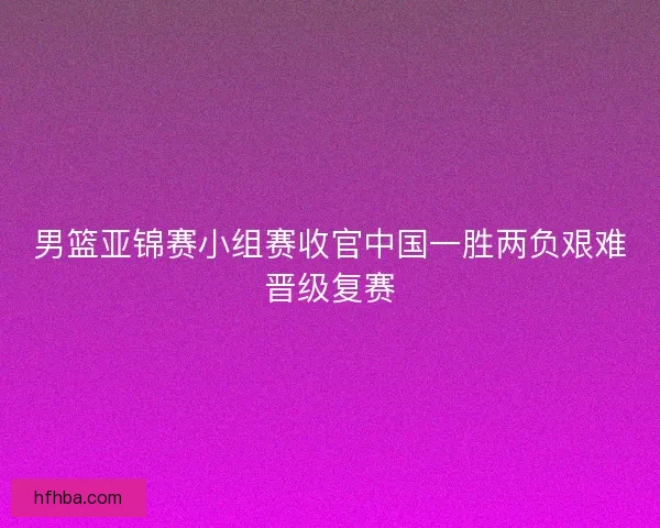 男篮亚锦赛小组赛收官中国一胜两负艰难晋级复赛